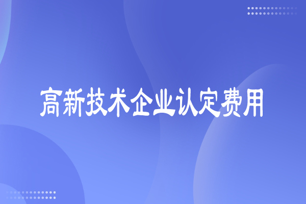 高新技術(shù)企業(yè)認(rèn)定費(fèi)用多少，有哪些費(fèi)用