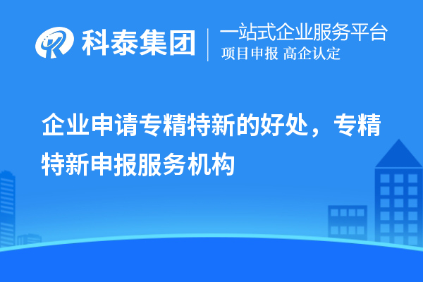 企業(yè)申請專精特新的好處，專精特新申報(bào)服務(wù)機(jī)構(gòu)