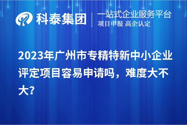 2023年廣州市專精特新中小企業(yè)評定項目容易申請嗎，難度大不大？