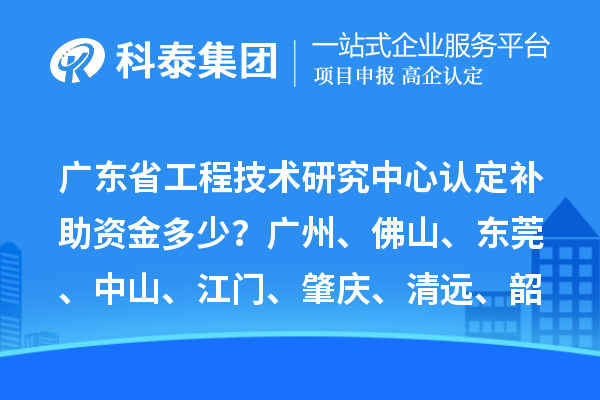 廣東省工程技術研究中心認定補助資金多少？廣州、佛山、東莞、中山、江門、肇慶、清遠、韶關