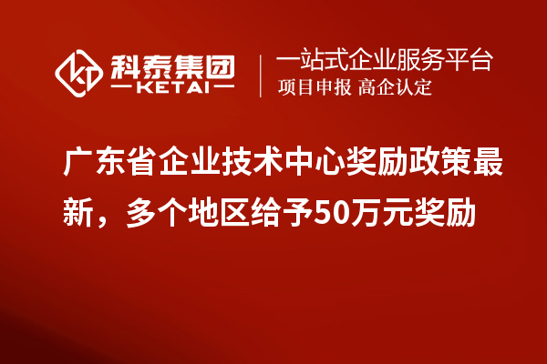 廣東省企業(yè)技術(shù)中心獎(jiǎng)勵(lì)政策最新，多個(gè)地區(qū)給予50萬(wàn)元獎(jiǎng)勵(lì)