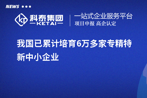 我國已累計培育6萬多家<a href=http://www.xjsygy.com/fuwu/zhuanjingtexin.html target=_blank class=infotextkey>專精特新中小企業</a>