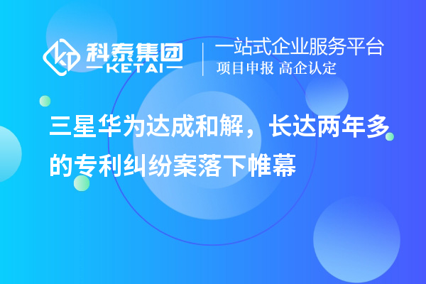 三星華為達(dá)成和解，長達(dá)兩年多的專利糾紛案落下帷幕