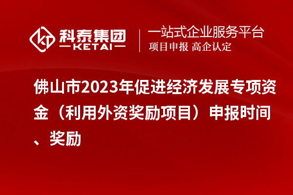 佛山市2023年促進經濟發展專項資金（利用外資獎勵項目）申報時間、獎勵
