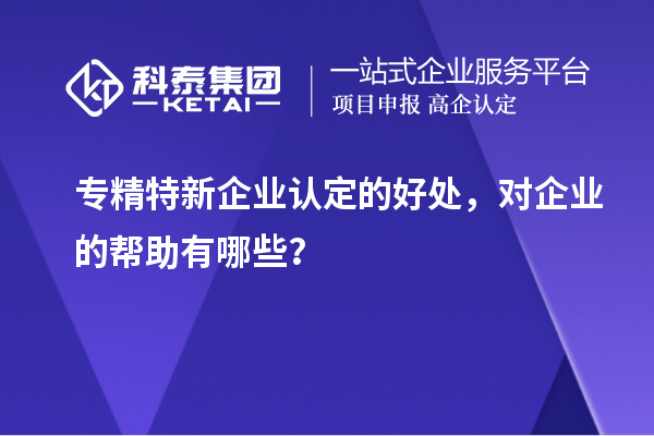 專(zhuān)精特新企業(yè)認(rèn)定的好處，對(duì)企業(yè)的幫助有哪些？