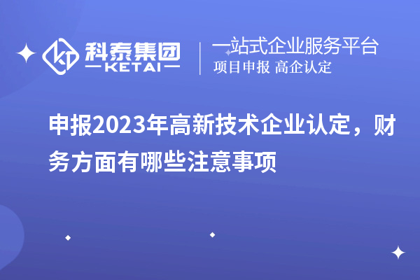 申報2023年高新技術(shù)企業(yè)認(rèn)定，財務(wù)方面有哪些注意事項(xiàng)