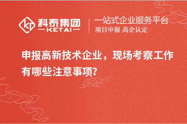 申報高新技術(shù)企業(yè)，現(xiàn)場考察工作有哪些注意事項(xiàng)？