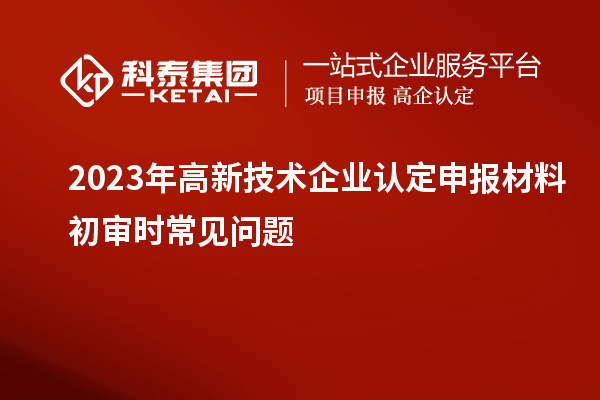 2023年<a href=http://www.xjsygy.com target=_blank class=infotextkey>高新技術企業認定</a>申報材料初審時常見問題