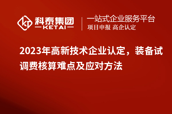 2023年<a href=http://www.xjsygy.com target=_blank class=infotextkey>高新技術(shù)企業(yè)認(rèn)定</a>，裝備試調(diào)費(fèi)核算難點(diǎn)及應(yīng)對方法