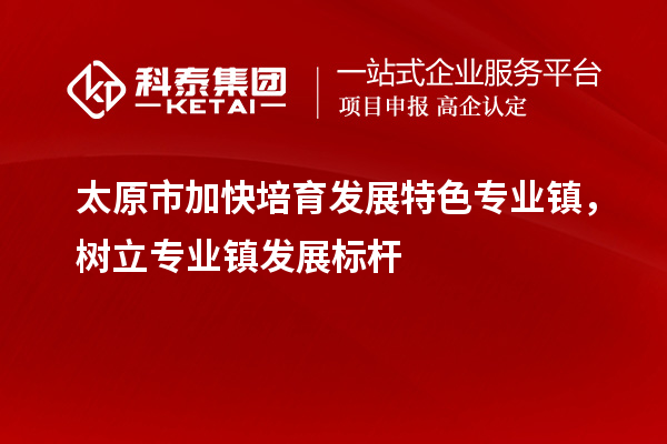 太原市加快培育發(fā)展特色專業(yè)鎮(zhèn)，樹立專業(yè)鎮(zhèn)發(fā)展標(biāo)桿