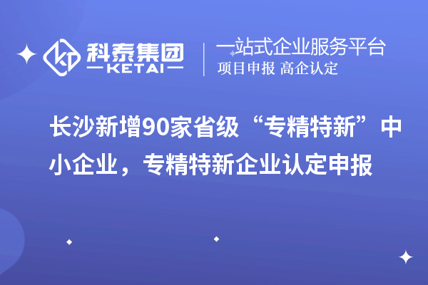長沙新增90家省級“專精特新”中小企業，專精特新企業認定申報