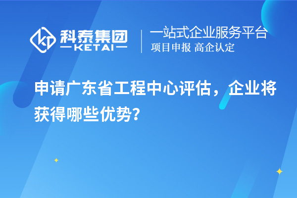 申請廣東省工程中心評估，企業將獲得哪些優勢？