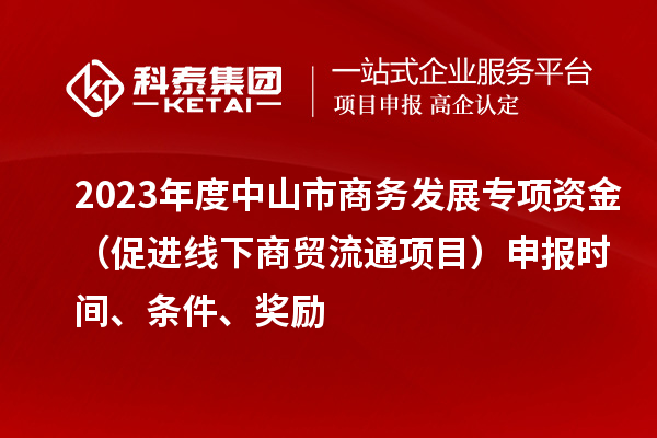 2023年度中山市商務發展專項資金（促進線下商貿流通項目）申報時間、條件、獎勵