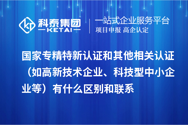 國家專精特新認證和其他相關認證（如高新技術企業、科技型中小企業等）有什么區別和聯系