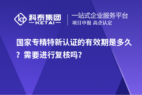 國家專精特新認證的有效期是多久？需要進行復核嗎？
