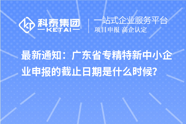 最新通知：廣東省<a href=http://www.xjsygy.com/fuwu/zhuanjingtexin.html target=_blank class=infotextkey>專精特新中小企業(yè)</a>申報的截止日期是什么時候？