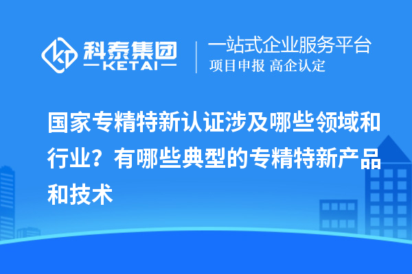 國家專精特新認證涉及哪些領域和行業？有哪些典型的專精特新產品和技術