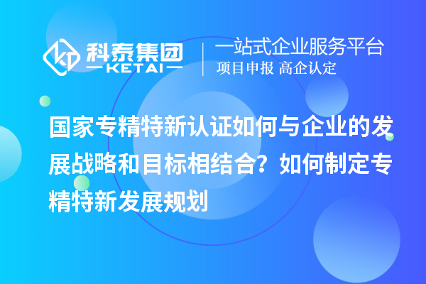 國家專精特新認證如何與企業的發展戰略和目標相結合?如何制定專精特新發展規劃