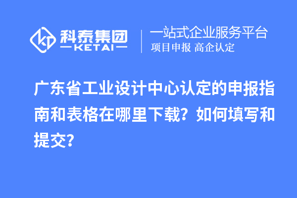 廣東省工業設計中心認定的申報指南和表格在哪里下載？如何填寫和提交？