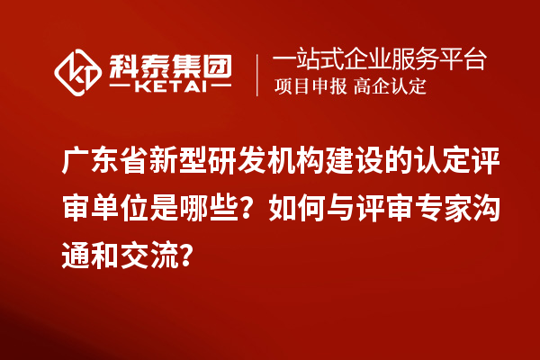 廣東省新型研發(fā)機(jī)構(gòu)建設(shè)的認(rèn)定評審單位是哪些？如何與評審專家溝通和交流？