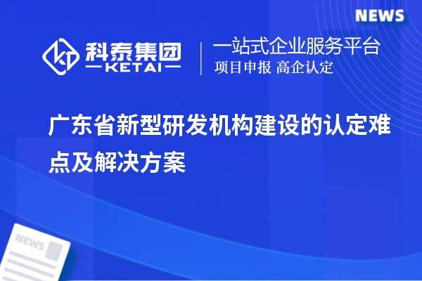 廣東省新型研發(fā)機(jī)構(gòu)建設(shè)的認(rèn)定難點及解決方案