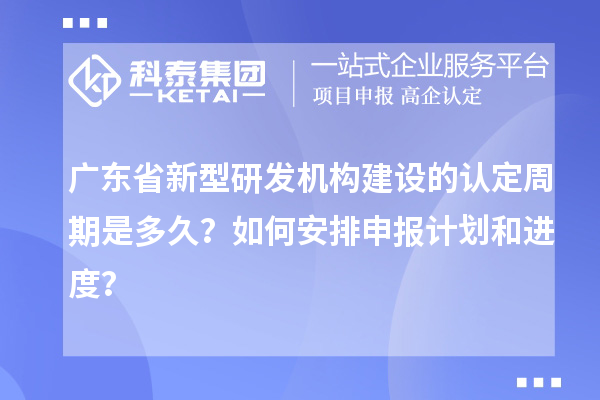廣東省新型研發機構建設的認定周期是多久？如何安排申報計劃和進度？