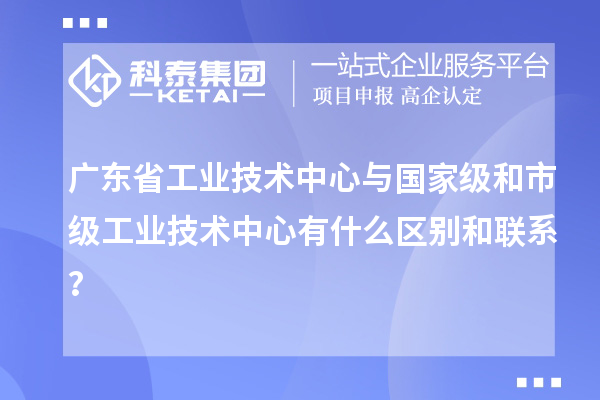 廣東省工業(yè)技術(shù)中心與國(guó)家級(jí)和市級(jí)工業(yè)技術(shù)中心有什么區(qū)別和聯(lián)系？