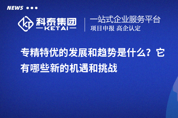 專(zhuān)精特優(yōu)的發(fā)展和趨勢(shì)是什么？它有哪些新的機(jī)遇和挑戰(zhàn)