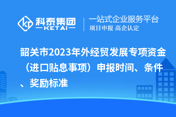 韶關(guān)市2023年外經(jīng)貿(mào)發(fā)展專(zhuān)項(xiàng)資金（進(jìn)口貼息事項(xiàng)）申報(bào)時(shí)間、條件、獎(jiǎng)勵(lì)標(biāo)準(zhǔn)
