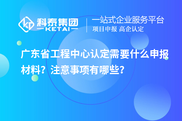廣東省工程中心認(rèn)定需要什么申報(bào)材料？注意事項(xiàng)有哪些？