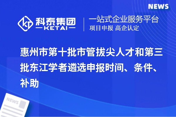惠州市第十批市管拔尖人才和第三批東江學者遴選申報時間、條件、補助