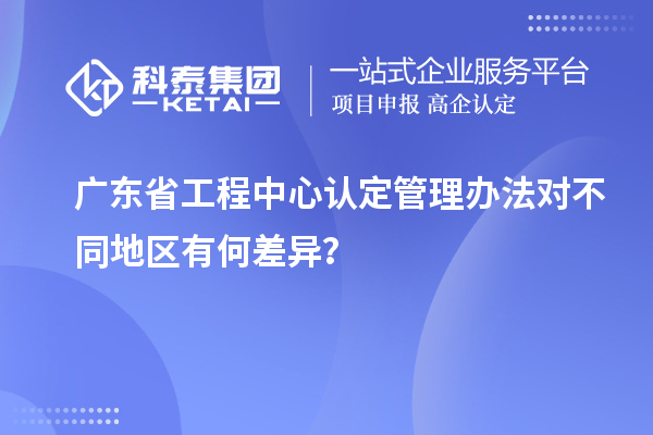 廣東省工程中心認定管理辦法對不同地區有何差異？