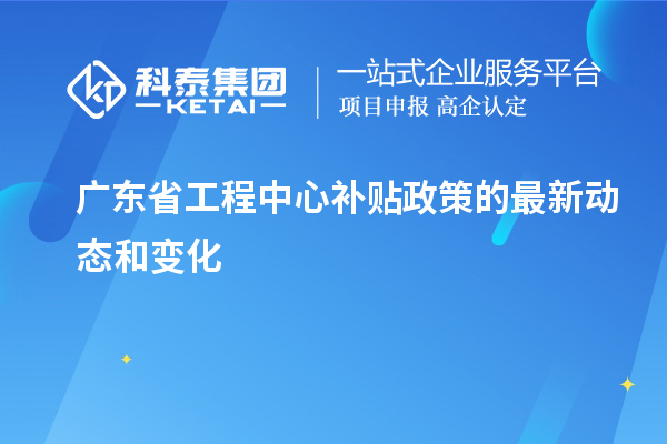 廣東省工程中心補(bǔ)貼政策的最新動態(tài)和變化