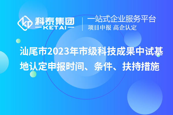汕尾市2023年市級科技成果中試基地認定申報時間、條件、扶持措施