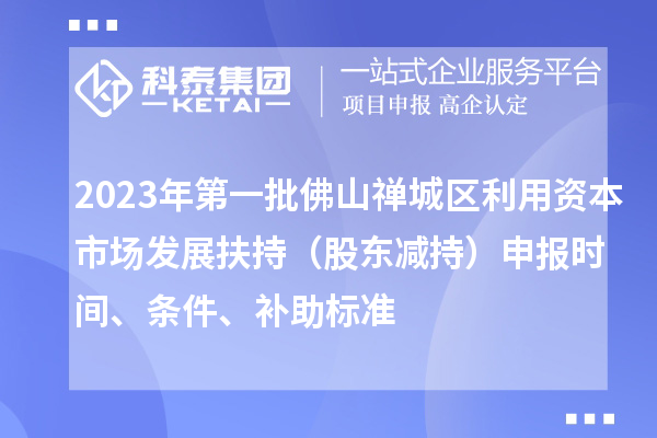 2023年第一批佛山禪城區(qū)利用資本市場(chǎng)發(fā)展扶持（股東減持）申報(bào)時(shí)間、條件、補(bǔ)助標(biāo)準(zhǔn)