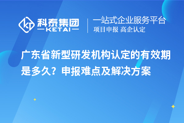廣東省新型研發機構認定的有效期是多久？申報難點及解決方案