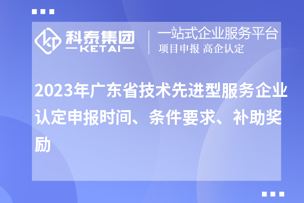 2023年廣東省技術(shù)先進(jìn)型服務(wù)企業(yè)認(rèn)定申報時間、條件要求、補(bǔ)助獎勵