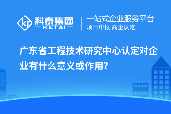 廣東省工程技術研究中心認定對企業(yè)有什么意義或作用？