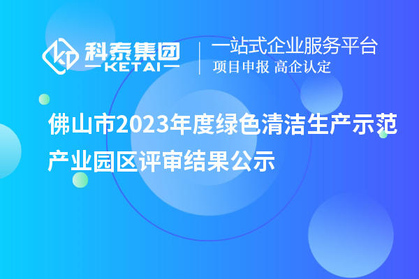 佛山市2023年度綠色清潔生產(chǎn)示范產(chǎn)業(yè)園區(qū)評(píng)審結(jié)果公示