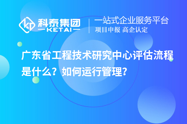 廣東省工程技術研究中心評估流程是什么？如何運行管理？