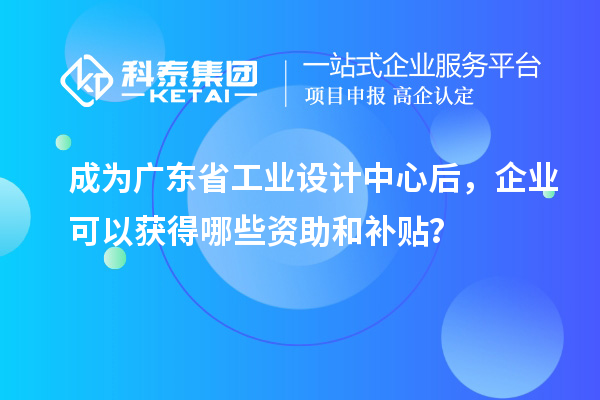 成為廣東省工業設計中心后，企業可以獲得哪些資助和補貼？