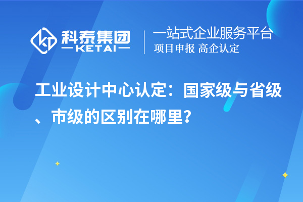 工業設計中心認定：國家級與省級、市級的區別在哪里？