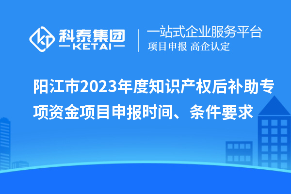 陽江市2023年度知識產(chǎn)權(quán)后補(bǔ)助專項(xiàng)資金項(xiàng)目申報時間、條件要求