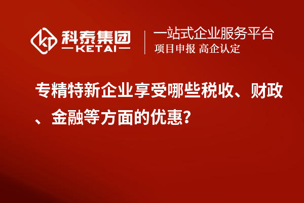 專精特新企業(yè)享受哪些稅收、財政、金融等方面的優(yōu)惠？