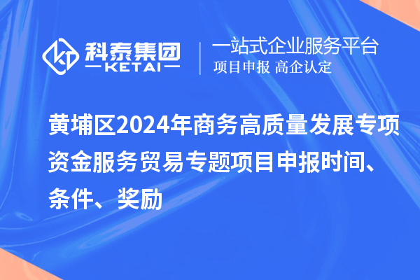 黃埔區2024年商務高質量發展專項資金服務貿易專題<a href=http://www.xjsygy.com/shenbao.html target=_blank class=infotextkey>項目申報</a>時間、條件、獎勵