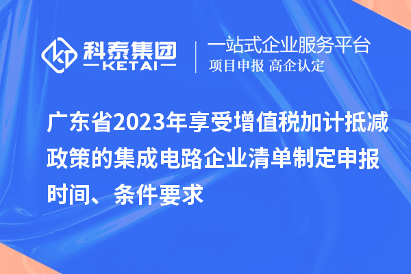 廣東省2023年享受增值稅加計抵減政策的集成電路企業清單制定申報時間、條件要求