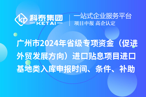 廣州市2024年省級專項資金（促進外貿發展方向）進口貼息項目進口基地類入庫申報時間、條件、補助獎勵