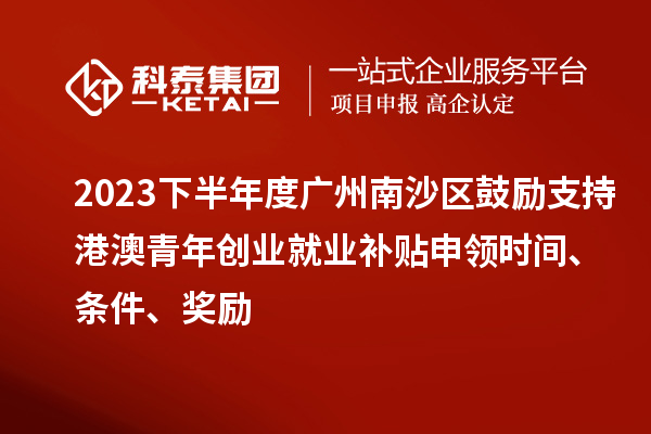 2023下半年度廣州南沙區鼓勵支持港澳青年創業就業補貼申領時間、條件、獎勵