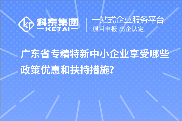 廣東省<a href=http://www.xjsygy.com/fuwu/zhuanjingtexin.html target=_blank class=infotextkey>專精特新中小企業</a>享受哪些政策優惠和扶持措施？