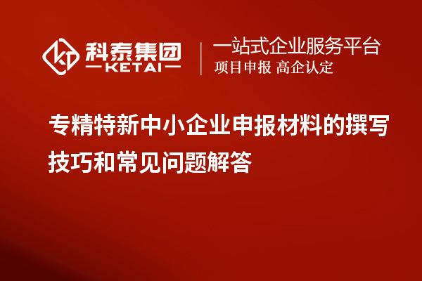 專精特新中小企業申報材料的撰寫技巧和常見問題解答